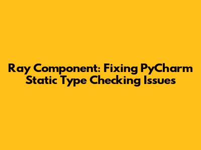 Ray Component: Fixing PyCharm Static Type Checking Issues