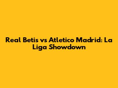 Real Betis vs Atletico Madrid: La Liga Showdown