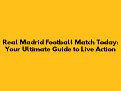 Real Madrid Football Match Today: Your Ultimate Guide to Live Action
