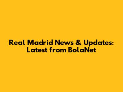 Real Madrid News & Updates: Latest from BolaNet