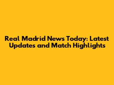 Real Madrid News Today: Latest Updates and Match Highlights