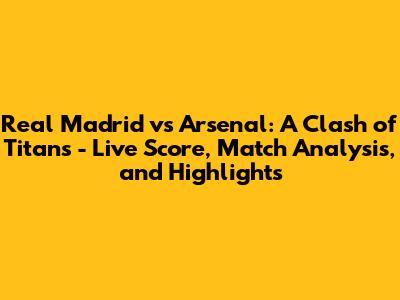 Real Madrid vs Arsenal: A Clash of Titans - Live Score, Match Analysis, and Highlights