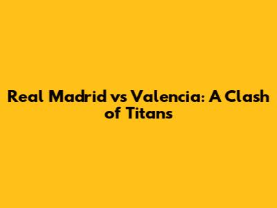 Real Madrid vs Valencia: A Clash of Titans