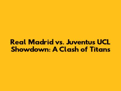Real Madrid vs. Juventus UCL Showdown: A Clash of Titans