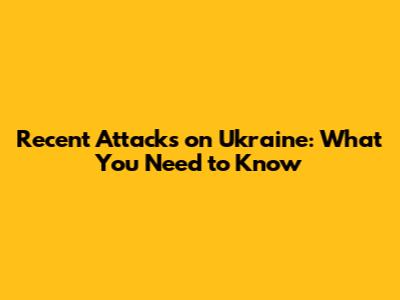 Recent Attacks on Ukraine: What You Need to Know