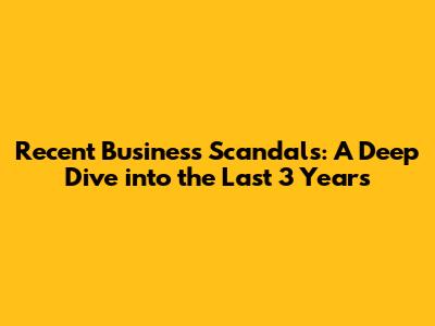 Recent Business Scandals: A Deep Dive into the Last 3 Years