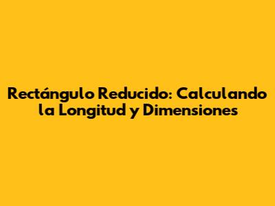 Rectángulo Reducido: Calculando la Longitud y Dimensiones