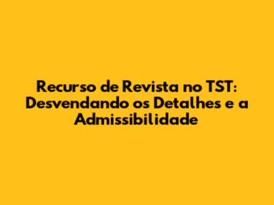 Recurso de Revista no TST: Desvendando os Detalhes e a Admissibilidade