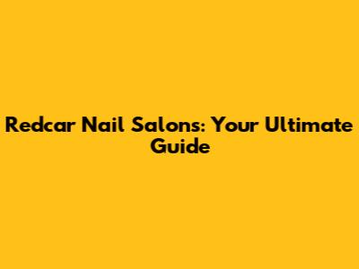 Redcar Nail Salons: Your Ultimate Guide