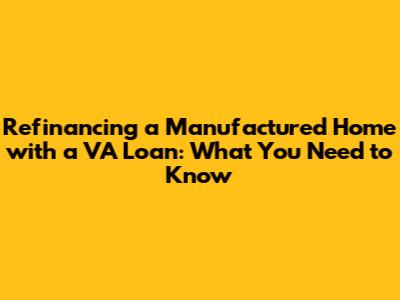 Refinancing a Manufactured Home with a VA Loan: What You Need to Know