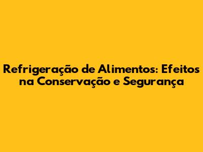 Refrigeração de Alimentos: Efeitos na Conservação e Segurança