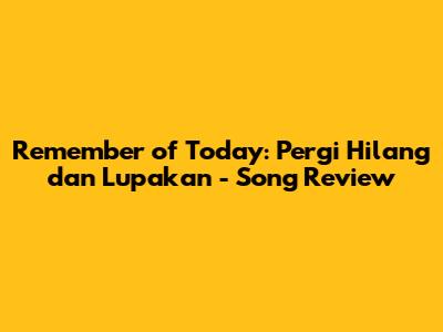 Remember of Today: Pergi Hilang dan Lupakan - Song Review