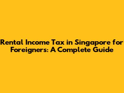 Rental Income Tax in Singapore for Foreigners: A Complete Guide