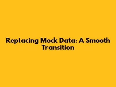 Replacing Mock Data: A Smooth Transition