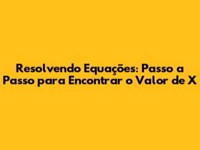 Resolvendo Equações: Passo a Passo para Encontrar o Valor de X