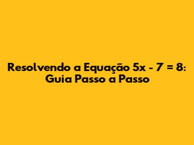 Resolvendo a Equação 5x - 7 = 8: Guia Passo a Passo