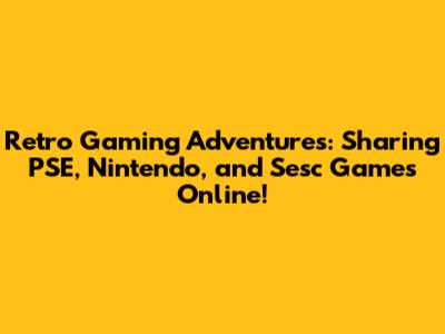 Retro Gaming Adventures: Sharing PSE, Nintendo, and Sesc Games Online!