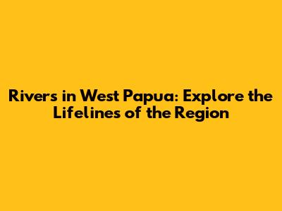 Rivers in West Papua: Explore the Lifelines of the Region