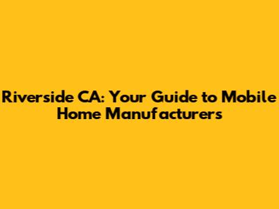 Riverside CA: Your Guide to Mobile Home Manufacturers