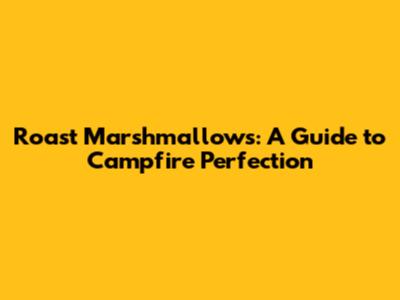 Roast Marshmallows: A Guide to Campfire Perfection