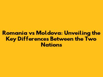 Romania vs Moldova: Unveiling the Key Differences Between the Two Nations