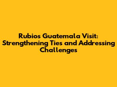 Rubio's Guatemala Visit: Strengthening Ties and Addressing Challenges