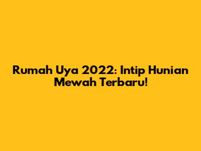 Rumah Uya 2022: Intip Hunian Mewah Terbaru!