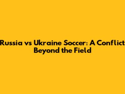 Russia vs Ukraine Soccer: A Conflict Beyond the Field