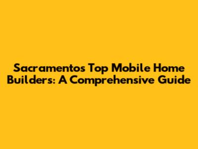 Sacramento's Top Mobile Home Builders: A Comprehensive Guide