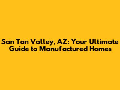 San Tan Valley, AZ: Your Ultimate Guide to Manufactured Homes