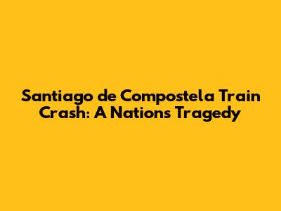 Santiago de Compostela Train Crash: A Nation's Tragedy
