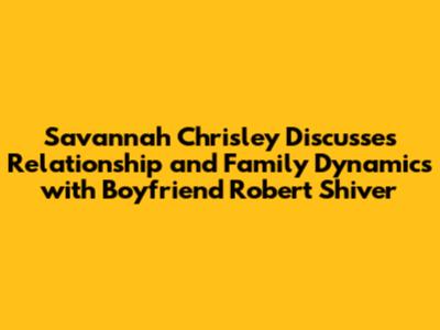 Savannah Chrisley Discusses Relationship and Family Dynamics with Boyfriend Robert Shiver