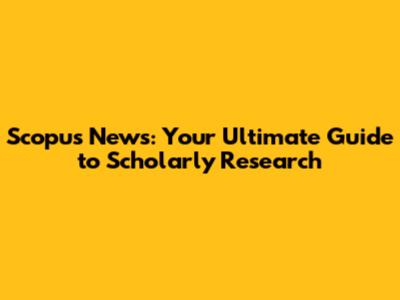 Scopus News: Your Ultimate Guide to Scholarly Research