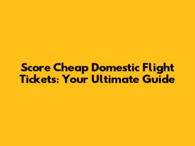 Score Cheap Domestic Flight Tickets: Your Ultimate Guide