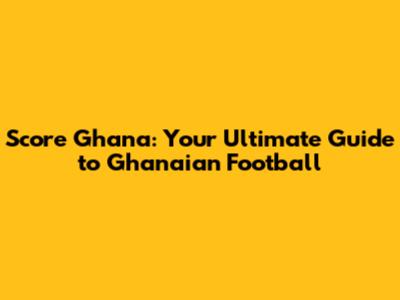 Score Ghana: Your Ultimate Guide to Ghanaian Football