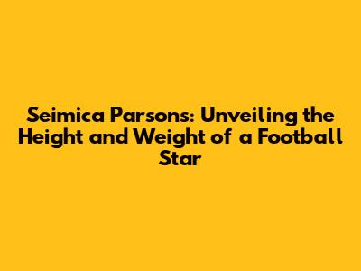 Seimica Parsons: Unveiling the Height and Weight of a Football Star