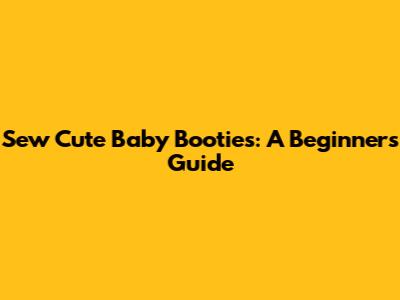 Sew Cute Baby Booties: A Beginner's Guide