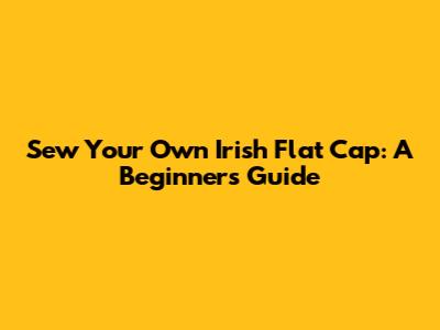 Sew Your Own Irish Flat Cap: A Beginner's Guide