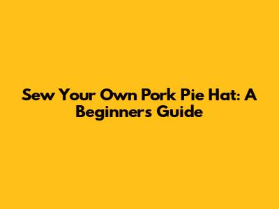 Sew Your Own Pork Pie Hat: A Beginner's Guide