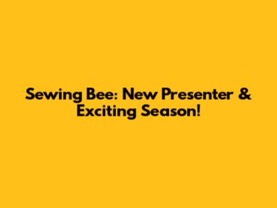 Sewing Bee: New Presenter & Exciting Season!