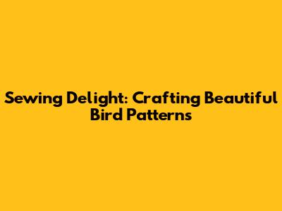 Sewing Delight: Crafting Beautiful Bird Patterns