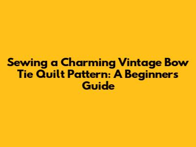 Sewing a Charming Vintage Bow Tie Quilt Pattern: A Beginner's Guide