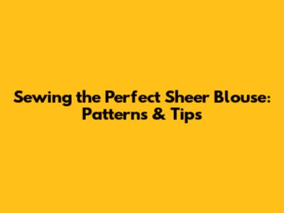 Sewing the Perfect Sheer Blouse: Patterns & Tips