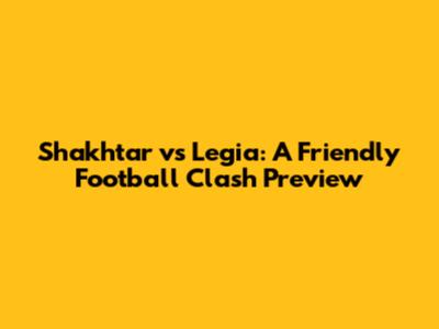 Shakhtar vs Legia: A Friendly Football Clash Preview
