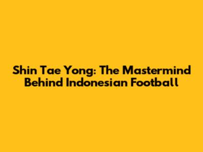 Shin Tae Yong: The Mastermind Behind Indonesian Football