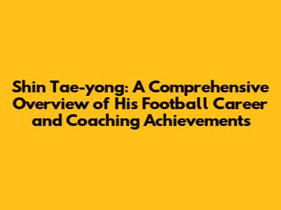 Shin Tae-yong: A Comprehensive Overview of His Football Career and Coaching Achievements