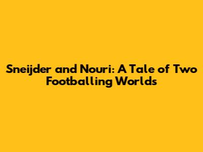 Sneijder and Nouri: A Tale of Two Footballing Worlds