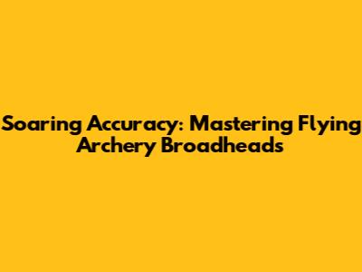Soaring Accuracy: Mastering Flying Archery Broadheads