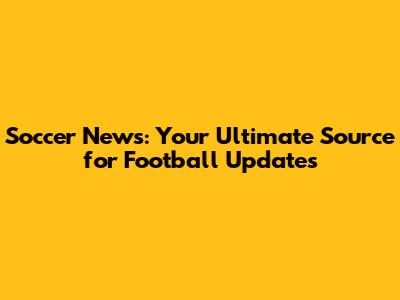 Soccer News: Your Ultimate Source for Football Updates