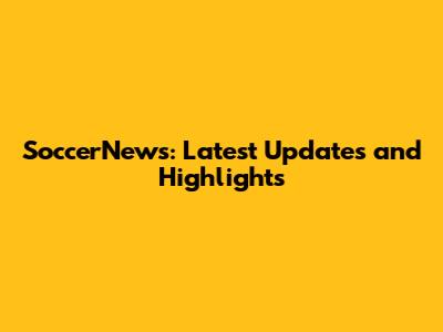 SoccerNews: Latest Updates and Highlights